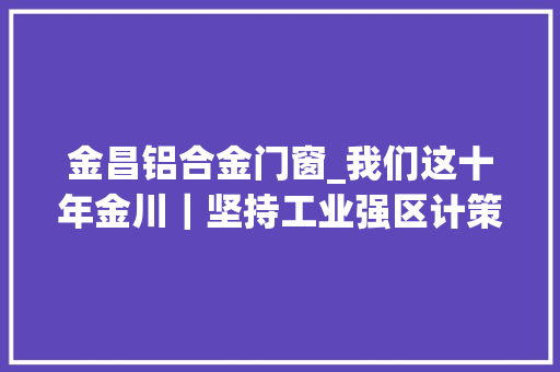 金昌铝合金门窗_我们这十年金川｜坚持工业强区计策推进工业高质量成长