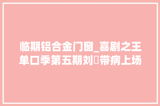 临期铝合金门窗_喜剧之王单口季第五期刘旸带病上场却获得罕有的200票