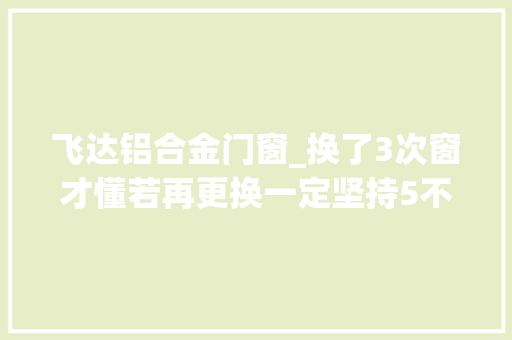 飞达铝合金门窗_换了3次窗才懂若再更换一定坚持5不选都是花钱买的教训