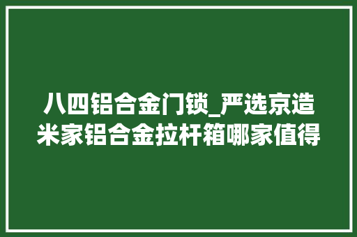 八四铝合金门锁_严选京造米家铝合金拉杆箱哪家值得买