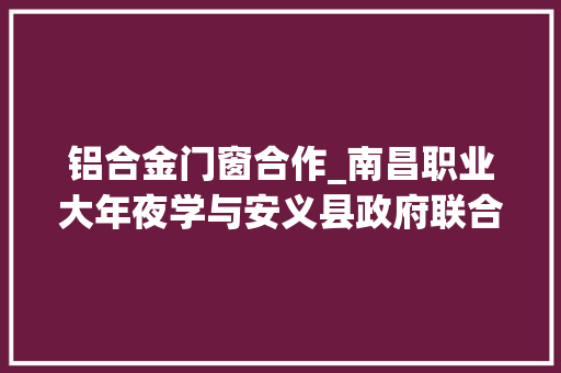 铝合金门窗合作_南昌职业大年夜学与安义县政府联合召开铝材门窗学院政校企合作办学座谈会