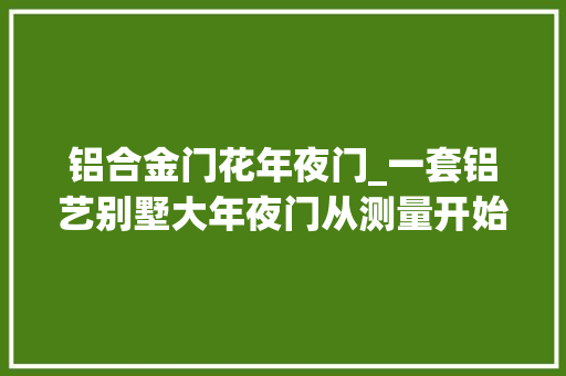 铝合金门花年夜门_一套铝艺别墅大年夜门从测量开始经历四道工序后客户才真正知足