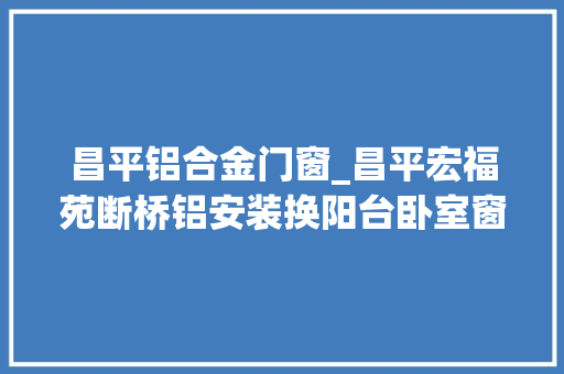 昌平铝合金门窗_昌平宏福苑断桥铝安装换阳台卧室窗户