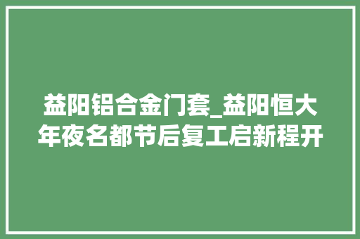益阳铝合金门套_益阳恒大年夜名都节后复工启新程开足马力保交楼