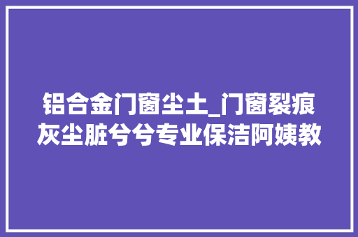 铝合金门窗尘土_门窗裂痕灰尘脏兮兮专业保洁阿姨教你3个办法10分钟就搞定