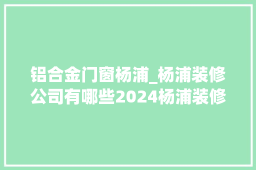 铝合金门窗杨浦_杨浦装修公司有哪些2024杨浦装修公司排名榜单