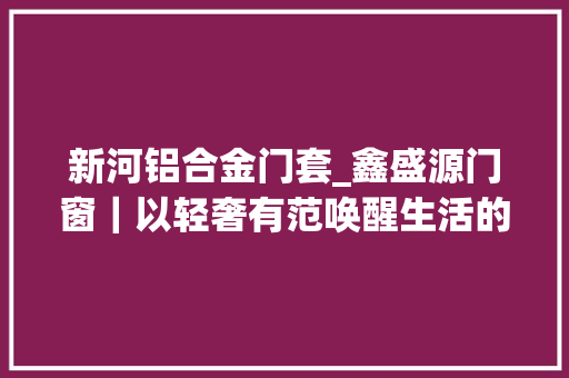 新河铝合金门套_鑫盛源门窗｜以轻奢有范唤醒生活的感知