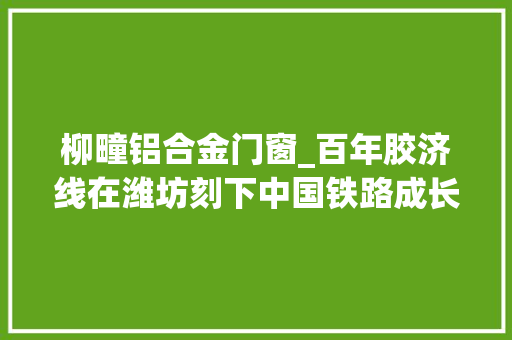柳疃铝合金门窗_百年胶济线在潍坊刻下中国铁路成长的时代印记