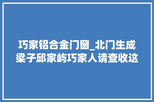 巧家铝合金门窗_北门生成梁子邱家屿巧家人请查收这份巧家白鹤滩移平易近工程质量治理记录