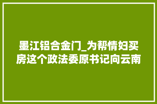 墨江铝合金门_为帮情妇买房这个政法委原书记向云南一工程公司老板索要30万