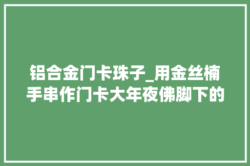 铝合金门卡珠子_用金丝楠手串作门卡大年夜佛脚下的神秘别院也可甜了呢