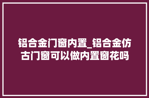 铝合金门窗内置_铝合金仿古门窗可以做内置窗花吗