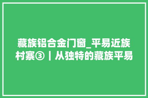 藏族铝合金门窗_平易近族村寨③｜从独特的藏族平易近居中探秘藏族平易近俗文化