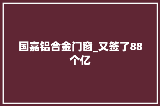 国嘉铝合金门窗_又签了88个亿