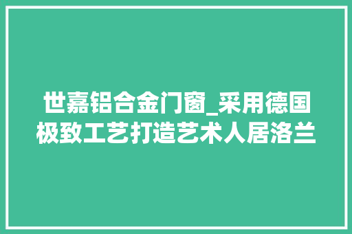 世嘉铝合金门窗_采用德国极致工艺打造艺术人居洛兰世嘉门窗新品预览