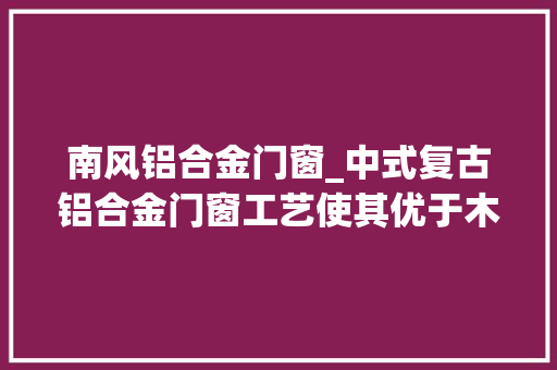 南风铝合金门窗_中式复古铝合金门窗工艺使其优于木门窗巴森