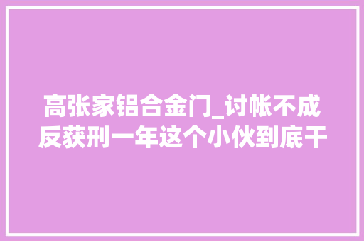 高张家铝合金门_讨帐不成反获刑一年这个小伙到底干了什么