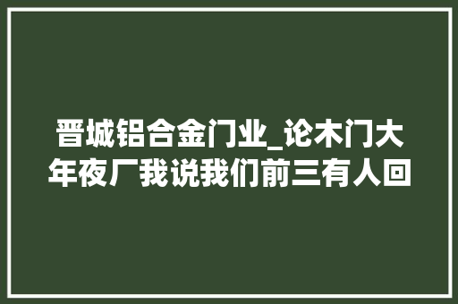 晋城铝合金门业_论木门大年夜厂我说我们前三有人回嘴吗😎晋城