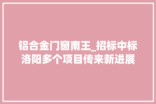 铝合金门窗南王_招标中标洛阳多个项目传来新进展