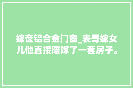 嫁奁铝合金门窗_表哥嫁女儿他直接陪嫁了一套房子。