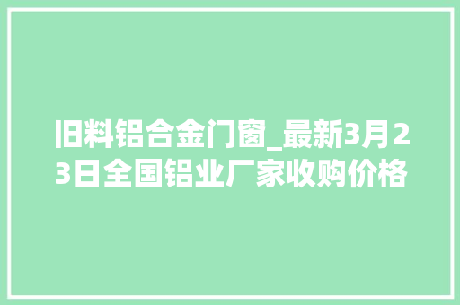 旧料铝合金门窗_最新3月23日全国铝业厂家收购价格汇总附铝业价格表
