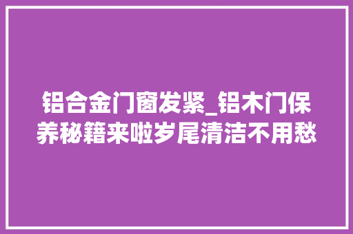 铝合金门窗发紧_铝木门保养秘籍来啦岁尾清洁不用愁了