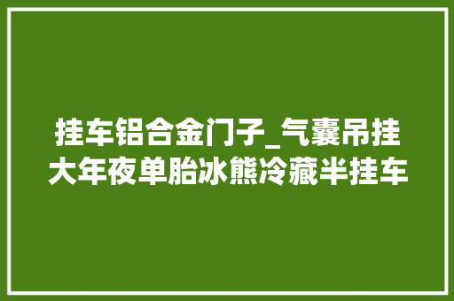 挂车铝合金门子_气囊吊挂大年夜单胎冰熊冷藏半挂车仅卖41万