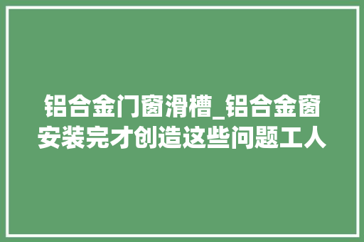 铝合金门窗滑槽_铝合金窗安装完才创造这些问题工人要这么敷衍你一分钱别给