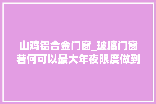 山鸡铝合金门窗_玻璃门窗若何可以最大年夜限度做到隔音10个老司机如是说