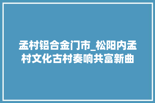 孟村铝合金门市_松阳内孟村文化古村奏响共富新曲
