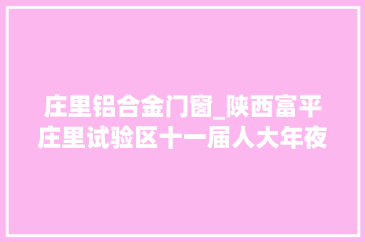 庄里铝合金门窗_陕西富平庄里试验区十一届人大年夜四次会议时期组织人大年夜代表不雅观摩重点项目培植情况