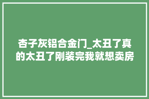 杏子灰铝合金门_太丑了真的太丑了刚装完我就想卖房