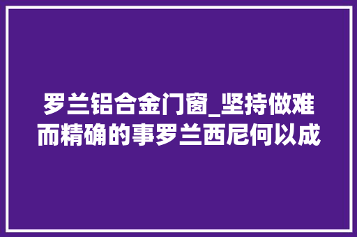 罗兰铝合金门窗_坚持做难而精确的事罗兰西尼何以成为门窗行业标杆 推拉门