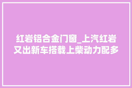 红岩铝合金门窗_上汽红岩又出新车搭载上柴动力配多功能卧铺