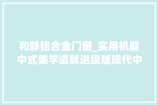 和静铝合金门窗_实用机能中式美学造就进级版现代中式门窗冠墅阳光