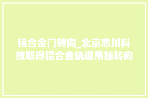 铝合金门转向_北京志川科技取得铝合金轨道吊挂转向装配专利削减铝合金吊挂转向时间