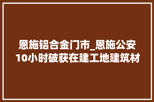 恩施铝合金门市_恩施公安10小时破获在建工地建筑材料被盗案