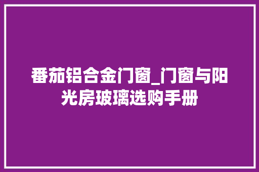 番茄铝合金门窗_门窗与阳光房玻璃选购手册