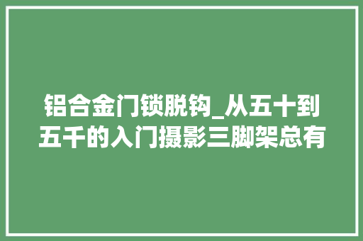 铝合金门锁脱钩_从五十到五千的入门摄影三脚架总有一款适合你
