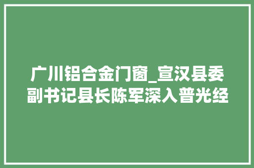 广川铝合金门窗_宣汉县委副书记县长陈军深入普光经开区调研