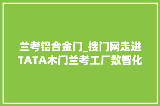 兰考铝合金门_搜门网走进TATA木门兰考工厂数智化进级为高质量成长插上新同党