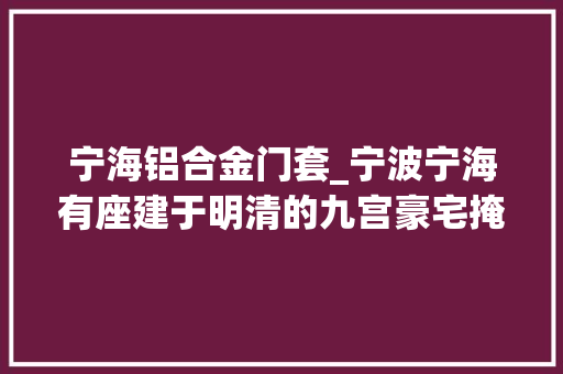 宁海铝合金门套_宁波宁海有座建于明清的九宫豪宅掩山映水深藏过往