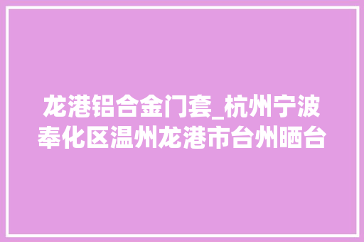 龙港铝合金门套_杭州宁波奉化区温州龙港市台州晒台县传递新增阳性感染者相关活动轨迹公布