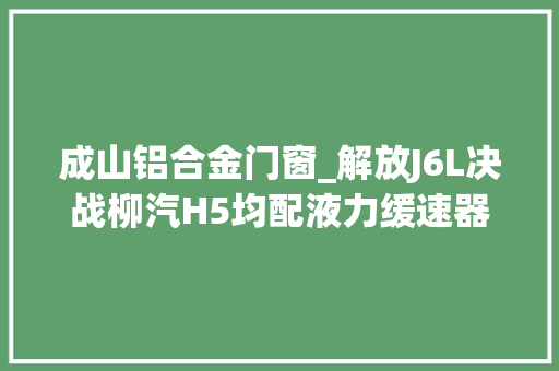 成山铝合金门窗_解放J6L决战柳汽H5均配液力缓速器谁能称霸6米8中卡市场