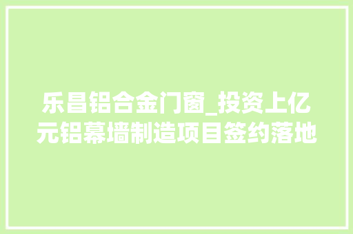 乐昌铝合金门窗_投资上亿元铝幕墙制造项目签约落地韶关乐昌