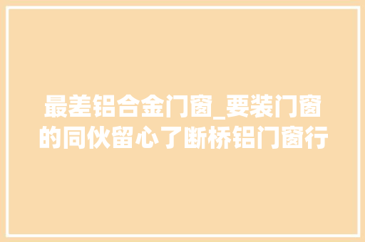 最差铝合金门窗_要装门窗的同伙留心了断桥铝门窗行业内情看看你的门窗值不值