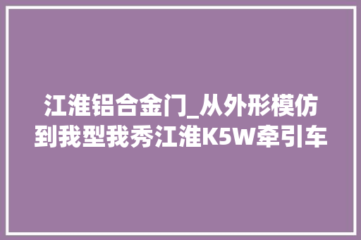 江淮铝合金门_从外形模仿到我型我秀江淮K5W牵引车终于有了属于自己的调性