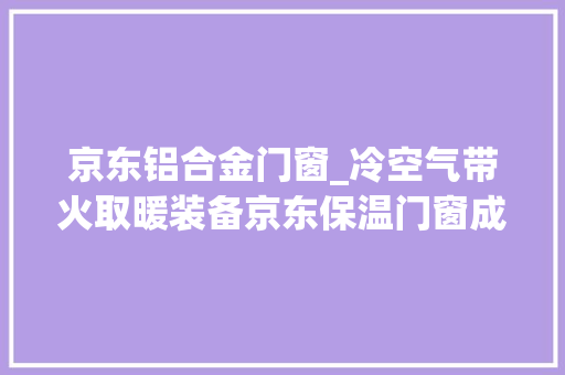 京东铝合金门窗_冷空气带火取暖装备京东保温门窗成交额增长49倍散热器成最受迎接御寒品类