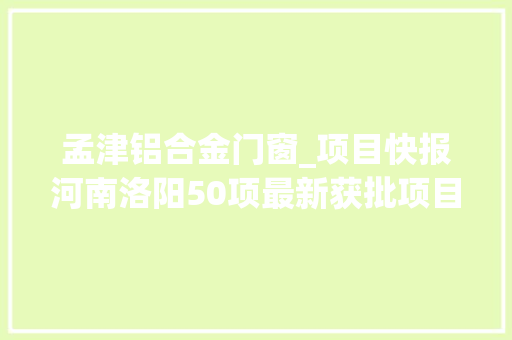 孟津铝合金门窗_项目快报河南洛阳50项最新获批项目涉及钢铁加工等