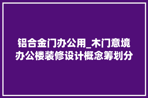 铝合金门办公用_木门意境办公楼装修设计概念筹划分享值得参考进修